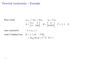 Terminal constraints – Example
Plant model: xk+1 = Axk + Buk, yk = Cxk
A =

1.1 2
0 0.95

B =

0
0.0787

C =

−1 1

input constraints: −1 ≤ uk ≤ 1
mode 2 feedback law: K =

−1.19 −7.88

= KLQ for Q = C
C, R = 1
3 - 22
 