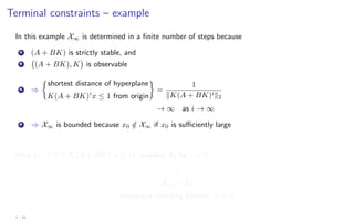 Terminal constraints – example
In this example X∞ is determined in a finite number of steps because
A (A + BK) is strictly stable, and
B (A + BK), K

is observable
A ⇒

shortest distance of hyperplane
K(A + BK)i
x ≤ 1 from origin

=
1
kK(A + BK)ik2
→ ∞ as i → ∞
B ⇒ X∞ is bounded because x0 /
∈ X∞ if x0 is sufficiently large
Here {x : −1 ≤ K(A + BK)i
x ≤ 1} contains X4 for i  4
⇓
X∞ = X4
constraint checking horizon: ν = 4
3 - 24
 