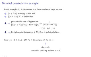 Terminal constraints – example
In this example X∞ is determined in a finite number of steps because
A (A + BK) is strictly stable, and
B (A + BK), K

is observable
A ⇒

shortest distance of hyperplane
K(A + BK)i
x ≤ 1 from origin

=
1
kK(A + BK)ik2
→ ∞ as i → ∞
B ⇒ X∞ is bounded because x0 /
∈ X∞ if x0 is sufficiently large
Here {x : −1 ≤ K(A + BK)i
x ≤ 1} contains X4 for i  4
⇓
X∞ = X4
constraint checking horizon: ν = 4
3 - 24
 
