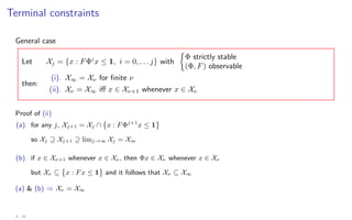 Terminal constraints
General case
Let Xj = {x : FΦi
x ≤ 1, i = 0, . . . j} with

Φ strictly stable
(Φ, F) observable
then:
(i). X∞ = Xν for finite ν
(ii). Xν = X∞ iff x ∈ Xν+1 whenever x ∈ Xν
Proof of (ii)
(a). for any j, Xj+1 = Xj ∩

x : FΦj+1
x ≤ 1
so Xj ⊇ Xj+1 ⊇ limj→∞ Xj = X∞
(b). if x ∈ Xν+1 whenever x ∈ Xν , then Φx ∈ Xν whenever x ∈ Xν
but Xν ⊆

x : Fx ≤ 1 and it follows that Xν ⊆ X∞
(a)  (b) ⇒ Xν = X∞
3 - 25
 