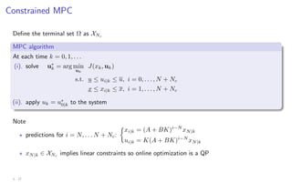 Constrained MPC
Define the terminal set Ω as XNc
MPC algorithm
At each time k = 0, 1, . . .
(i). solve u∗
k = arg min
uk
J(xk, uk)
s.t. u ≤ ui|k ≤ u, i = 0, . . . , N + Nc
x ≤ xi|k ≤ x, i = 1, . . . , N + Nc
(ii). apply uk = u∗
0|k to the system
Note
? predictions for i = N, . . . N + Nc:

xi|k = (A + BK)i−N
xN|k
ui|k = K(A + BK)i−N
xN|k
? xN|k ∈ XNc
implies linear constraints so online optimization is a QP
3 - 27
 