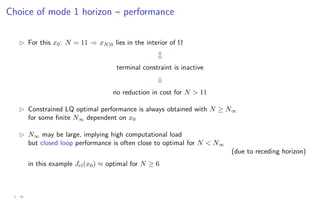 Choice of mode 1 horizon – performance
B For this x0: N = 11 ⇒ xN|0 lies in the interior of Ω
m
terminal constraint is inactive
⇓
no reduction in cost for N  11
B Constrained LQ optimal performance is always obtained with N ≥ N∞
for some finite N∞ dependent on x0
B N∞ may be large, implying high computational load
but closed loop performance is often close to optimal for N  N∞
(due to receding horizon)
in this example Jcl(x0) ≈ optimal for N ≥ 6
3 - 30
 
