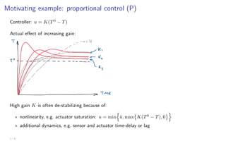 Motivating example: proportional control (P)
Controller: u = K(T0
− T)
Actual effect of increasing gain:
High gain K is often de-stabilizing because of:
? nonlinearity, e.g. actuator saturation: u = min
n
ū, max

K(T0
− T), 0
o
? additional dynamics, e.g. sensor and actuator time-delay or lag
1 - 9
 