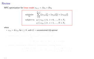 Review
MPC optimization for linear model xk+1 = Axk + Buk
minimize
uk
N−1
X
i=0
kxi|kk2
Q + kui|kk2
R

+ kxN|kk2
P
subject to u ≤ ui|k ≤ u, i = 0, . . . , N + Nc
x ≤ xi|k ≤ x, i = 1, . . . , N + Nc
where
? ui|k = Kxi|k for i ≥ N, with K = unconstrained LQ optimal
? terminal cost: kxN|kk2
P =
∞
X
i=N
(kxi|kk2
Q + kui|kk2
R), with
P − ΦT
PΦ = Q + KT
RK, Φ = A + BK
? terminal constraints are defined by the constraint checking horizon Nc:
u ≤ KΦi
x ≤ u
x ≤ Φi
x ≤ x

i = 0, . . . , Nc =⇒

u ≤ KΦNc+1
x ≤ u
x ≤ ΦNc+1
x ≤ x
4 - 4
 