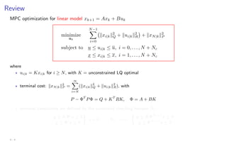 Review
MPC optimization for linear model xk+1 = Axk + Buk
minimize
uk
N−1
X
i=0
kxi|kk2
Q + kui|kk2
R

+ kxN|kk2
P
subject to u ≤ ui|k ≤ u, i = 0, . . . , N + Nc
x ≤ xi|k ≤ x, i = 1, . . . , N + Nc
where
? ui|k = Kxi|k for i ≥ N, with K = unconstrained LQ optimal
? terminal cost: kxN|kk2
P =
∞
X
i=N
(kxi|kk2
Q + kui|kk2
R), with
P − ΦT
PΦ = Q + KT
RK, Φ = A + BK
? terminal constraints are defined by the constraint checking horizon Nc:
u ≤ KΦi
x ≤ u
x ≤ Φi
x ≤ x

i = 0, . . . , Nc =⇒

u ≤ KΦNc+1
x ≤ u
x ≤ ΦNc+1
x ≤ x
4 - 4
 