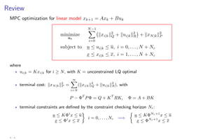 Review
MPC optimization for linear model xk+1 = Axk + Buk
minimize
uk
N−1
X
i=0
kxi|kk2
Q + kui|kk2
R

+ kxN|kk2
P
subject to u ≤ ui|k ≤ u, i = 0, . . . , N + Nc
x ≤ xi|k ≤ x, i = 1, . . . , N + Nc
where
? ui|k = Kxi|k for i ≥ N, with K = unconstrained LQ optimal
? terminal cost: kxN|kk2
P =
∞
X
i=N
(kxi|kk2
Q + kui|kk2
R), with
P − ΦT
PΦ = Q + KT
RK, Φ = A + BK
? terminal constraints are defined by the constraint checking horizon Nc:
u ≤ KΦi
x ≤ u
x ≤ Φi
x ≤ x

i = 0, . . . , Nc =⇒

u ≤ KΦNc+1
x ≤ u
x ≤ ΦNc+1
x ≤ x
4 - 4
 