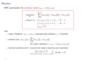 Review
MPC optimization for nonlinear model xk+1 = f(xk, uk)
minimize
uk
N−1
X
i=0
kxi|kk2
Q + kui|kk2
R

+ kxN|kk2
P
subject to u ≤ ui|k ≤ u, i = 0, . . . , N − 1
x ≤ xi|k ≤ x, i = 1, . . . , N − 1
xN|k ∈ Ω
with
? mode 2 feedback: ui|k = κ(xi|k) asymptotically stabilizes x = 0 (locally)
? terminal cost: kxN|kk2
P ≥
∞
X
i=N
(kxi|kk2
Q + kui|kk2
R)
for mode 2 dynamics: xi+1|k = f xi|k, κ(xi|k)

? terminal constraint set Ω: invariant for mode 2 dynamics and constraints
f x, κ(x)

∈ Ω
u ≤ κ(x) ≤ u, x ≤ x ≤ x

for all x ∈ Ω
4 - 5
 
