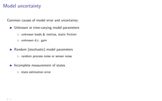 Model uncertainty
Common causes of model error and uncertainty:
I Unknown or time-varying model parameters
B unknown loads  inertias, static friction
B unknown d.c. gain
I Random (stochastic) model parameters
B random process noise or sensor noise
I Incomplete measurement of states
B state estimation error
4 - 7
 
