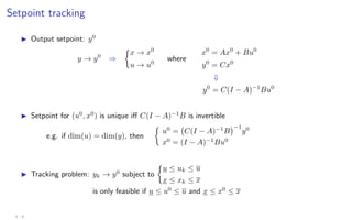 Setpoint tracking
I Output setpoint: y0
y → y0
⇒

x → x0
u → u0
where
x0
= Ax0
+ Bu0
y0
= Cx0
⇓
y0
= C(I − A)−1
Bu0
I Setpoint for (u0
, x0
) is unique iff C(I − A)−1
B is invertible
e.g. if dim(u) = dim(y), then

u0
= C(I − A)−1
B
−1
y0
x0
= (I − A)−1
Bu0
I Tracking problem: yk → y0
subject to

u ≤ uk ≤ u
x ≤ xk ≤ x
is only feasible if u ≤ u0
≤ u and x ≤ x0
≤ x
4 - 8
 