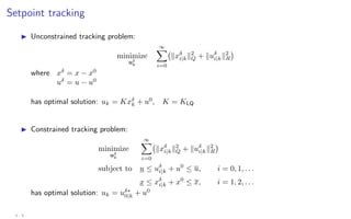 Setpoint tracking
I Unconstrained tracking problem:
minimize
uδ
k
∞
X
i=0
kxδ
i|kk2
Q + kuδ
i|kk2
R

where xδ
= x − x0
uδ
= u − u0
has optimal solution: uk = Kxδ
k + u0
, K = KLQ
I Constrained tracking problem:
minimize
uδ
k
∞
X
i=0
kxδ
i|kk2
Q + kuδ
i|kk2
R

subject to u ≤ uδ
i|k + u0
≤ u, i = 0, 1, . . .
x ≤ xδ
i|k + x0
≤ x, i = 1, 2, . . .
has optimal solution: uk = uδ∗
0|k + u0
4 - 9
 