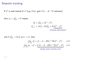 Setpoint tracking
If û0
is used instead of u0
(e.g. if d.c. gain C(I − A)−1
B unknown)
then uk = uδ∗
0|k + û0
implies
uδ
k = uδ∗
0|k + (û0
− u0
)
xδ
k+1 = Axδ
k + Buδ∗
0|k + B (û0
− u0
)
| {z }
constant disturbance
and if uδ∗
0|k → Kxδ
k as k → ∞, then
lim
k→∞
xδ
k = (I − A − BK)−1
B(û0
− u0
) 6= 0
lim
k→∞
yk − y0
= C(I − A − BK)−1
B(û0
− u0
)
| {z }
steady state tracking error
6= 0
4 - 10
 