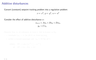Additive disturbances
Convert (constant) setpoint tracking problem into a regulation problem:
x ← xδ
, y ← yδ
, u ← uδ
Consider the effect of additive disturbance w:
xk+1 = Axk + Buk + Dwk,
yk = Cxk
Assume that wk is unknown at time k, but is known to be:
? constant (wk = w for all k) or time-varying
? within a known polytopic set: wk ∈ W for all k
where W = conv{w(1)
, . . . , w(r)
}
or W = {w : Hw ≤ 1}
4 - 11
 