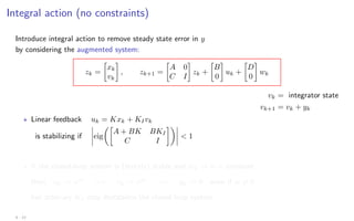 Integral action (no constraints)
Introduce integral action to remove steady state error in y
by considering the augmented system:
zk =

xk
vk

, zk+1 =

A 0
C I

zk +

B
0

uk +

D
0

wk
vk = integrator state
vk+1 = vk + yk
? Linear feedback uk = Kxk + KIvk
is stabilizing if eig

A + BK BKI
C I

 1
? If the closed-loop system is (strictly) stable and wk → w = constant
then uk → uss
=⇒ vk → vss
=⇒ yk → 0 even if w 6= 0
but arbitrary KI may destabilize the closed loop system
4 - 12
 