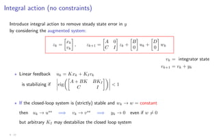 Integral action (no constraints)
Introduce integral action to remove steady state error in y
by considering the augmented system:
zk =

xk
vk

, zk+1 =

A 0
C I

zk +

B
0

uk +

D
0

wk
vk = integrator state
vk+1 = vk + yk
? Linear feedback uk = Kxk + KIvk
is stabilizing if eig

A + BK BKI
C I

 1
? If the closed-loop system is (strictly) stable and wk → w = constant
then uk → uss
=⇒ vk → vss
=⇒ yk → 0 even if w 6= 0
but arbitrary KI may destabilize the closed loop system
4 - 12
 