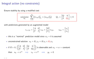 Integral action (no constraints)
Ensure stability by using a modified cost:
minimize
uk
∞
X
i=0
kzi|kk2
Qz
+ kui|kk2
R

Qz =

Q 0
0 QI

 0
with predictions generated by an augmented model
zi+1|k =

A 0
C I

zi|k +

B
0

ui|k, z0|k =

xk
vk

? this is a “nominal” prediction model since wk = 0 is assumed
? unconstrained solution: uk = Kzzk = Kxk + KIvk
? if R  0,

A 0
C I

,

Q 0
0 QI

is observable and wk → w = constant
then uk → uss
=⇒ vk → vss
=⇒ yk → 0
4 - 13
 