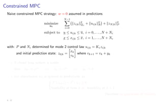 Constrained MPC
Naive constrained MPC strategy: w = 0 assumed in predictions
minimize
uk
N−1
X
i=0
kzi|kk2
Qz
+ kui|kk2
R

+ kzN|kk2
P
subject to u ≤ ui|k ≤ u, i = 0, . . . , N + Nc
x ≤ xi|k ≤ x, i = 1, . . . , N + Nc
with: P and Nc determined for mode 2 control law ui|k = Kzzi|k
and initial prediction state: z0|k =

xk
vk

where vk+1 = vk + yk
? If closed loop system is stable
then uk → uss
=⇒ vk → vss
=⇒ yk → 0
? but disturbance wk is ignored in predictions, so

J∗
(zk+1) − J∗
(zk) 6≤ 0
feasibility at time k 6⇒ feasibility at k + 1
therefore no guarantee of stability
4 - 17
 