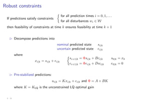 Robust constraints
If predictions satisfy constraints

for all prediction times i = 0, 1, . . .
for all disturbances wi ∈ W
then feasibility of constraints at time k ensures feasibility at time k + 1
B Decompose predictions into
nominal predicted state si|k
uncertain predicted state ei|k
where
xi|k = si|k + ei|k

si+1|k = Φsi|k + Bci|k s0|k = xk
ei+1|k = Φei|k + Dwi|k e0|k = 0
B Pre-stabilized predictions:
ui|k = Kxi|k + ci|k and Φ = A + BK
where K = KLQ is the unconstrained LQ optimal gain
4 - 19
 