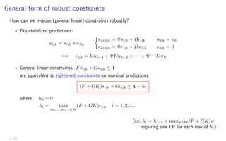 General form of robust constraints
How can we impose (general linear) constraints robustly?
? Pre-stabilized predictions:
xi|k = si|k + ei|k

si+1|k = Φsi|k + Bci|k s0|k = xk
ei+1|k = Φei|k + Dwi|k e0|k = 0
=⇒ ei|k = Dwi−1 + ΦDwi−2 + · · · + Φi−1
Dw0
? General linear constraints: Fxi|k + Gui|k ≤ 1
are equivalent to tightened constraints on nominal predictions:
(F + GK)si|k + Gci|k ≤ 1 − hi
where h0 = 0
hi = max
w0,...,wi−1∈W
(F + GK)ei|k, i = 1, 2, . . .
(i.e. hi = hi−1 + maxw∈W (F + GK)w
requiring one LP for each row of hi)
4 - 23
 