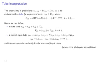 Tube interpretation
The uncertainty in predictions: ei+1|k = Φei|k + Dwi, wi ∈ W
evolves inside a tube (a sequence of sets): ei|k ∈ Ei|k, where
Ei|k = DW ⊕ ΦDW ⊕ · · · ⊕ Φi−1
DW, i = 1, 2, . . .
Hence we can define:
? a state tube xi|k = si|k + ei|k ∈ Xi|k
Xi|k = {si|k} ⊕ Ei|k, i = 0, 1, . . .
? a control input tube ui|k = Kxi|k + ci|k = Ksi|k + ci|k + Kei|k ∈ Ui|k
Ui|k = {Ksi|k + ci|k} ⊕ KEi|k, i = 0, 1, . . .
and impose constraints robustly for the state and input tubes
(where ⊕ is Minkowski set addition)
4 - 24
 