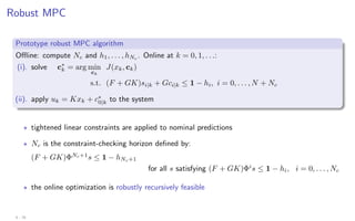 Robust MPC
Prototype robust MPC algorithm
Offline: compute Nc and h1, . . . , hNc
. Online at k = 0, 1, . . .:
(i). solve c∗
k = arg min
ck
J(xk, ck)
s.t. (F + GK)si|k + Gci|k ≤ 1 − hi, i = 0, . . . , N + Nc
(ii). apply uk = Kxk + c∗
0|k to the system
? tightened linear constraints are applied to nominal predictions
? Nc is the constraint-checking horizon defined by:
(F + GK)ΦNc+1
s ≤ 1 − hNc+1
for all s satisfying (F + GK)Φi
s ≤ 1 − hi, i = 0, . . . , Nc
? the online optimization is robustly recursively feasible
4 - 25
 