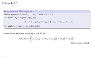 Robust MPC
Prototype robust MPC algorithm
Offline: compute Nc and h1, . . . , hNc
. Online at k = 0, 1, . . .:
(i). solve c∗
k = arg min
ck
J(xk, ck)
s.t. (F + GK)si|k + Gci|k ≤ 1 − hi, i = 0, . . . , N + Nc
(ii). apply uk = Kxk + c∗
0|k to the system
nominal cost, evaluated assuming wi = 0 for all i:
J(xk, ck) =
∞
X
i=0
ksi|kk2
Q + kKsi|k + ci|kk2
R

= kxkk2
P + kckk2
Wc
(one possible choice)
4 - 25
 