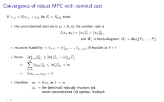 Convergence of robust MPC with nominal cost
If ui|k = Kxi|k + ci|k for K = KLQ, then:
? the unconstrained solution is ck = 0, so the nominal cost is
J(xk, ck) = kxkk2
P + kckk2
Wc
and Wc is block-diagonal: Wc = diag{Pc, . . . , Pc}
? recursive feasibility ⇒ c̃k+1 = (c∗
1|k, . . . , c∗
N−1|k, 0) feasible at k + 1
? hence kc∗
k+1k2
Wc
≤ kc∗
kk2
Wc
− kc∗
0|kk2
Pc
⇒
∞
X
k=0
kc0|kk2
Pc
≤ kc∗
0k2
Wc
 ∞
⇒ limk→∞ c0|k = 0
? therefore uk → Kxk as k → ∞
xk → the (minimal) robustly invariant set
under unconstrained LQ optimal feedback
4 - 26
 
