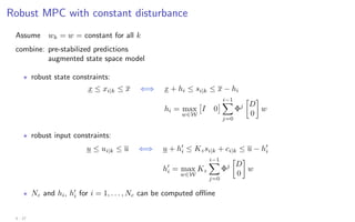 Robust MPC with constant disturbance
Assume wk = w = constant for all k
combine: pre-stabilized predictions
augmented state space model
? robust state constraints:
x ≤ xi|k ≤ x ⇐⇒ x + hi ≤ si|k ≤ x − hi
hi = max
w∈W

I 0
 i−1
X
j=0
Φj

D
0

w
? robust input constraints:
u ≤ ui|k ≤ u ⇐⇒ u + h0
i ≤ Kzsi|k + ci|k ≤ u − h0
i
h0
i = max
w∈W
Kz
i−1
X
j=0
Φj

D
0

w
? Nc and hi, h0
i for i = 1, . . . , Nc can be computed offline
4 - 27
 