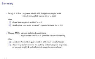 Summary
B Integral action: augment model with integrated output error
include integrated output error in cost
then
(i). closed loop system is stable if w = 0
(ii). steady state error must be zero if response is stable for w 6= 0
B Robust MPC: use pre-stabilized predictions
apply constraints for all possible future uncertainty
then
(i). constraint feasibility is guaranteed at all times if initially feasible
(ii). closed loop system inherits the stability and convergence properties
of unconstrained LQ optimal control (assuming nominal cost)
4 - 29
 