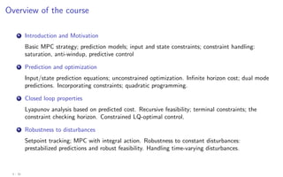Overview of the course
1 Introduction and Motivation
Basic MPC strategy; prediction models; input and state constraints; constraint handling:
saturation, anti-windup, predictive control
2 Prediction and optimization
Input/state prediction equations; unconstrained optimization. Infinite horizon cost; dual mode
predictions. Incorporating constraints; quadratic programming.
3 Closed loop properties
Lyapunov analysis based on predicted cost. Recursive feasibility; terminal constraints; the
constraint checking horizon. Constrained LQ-optimal control.
4 Robustness to disturbances
Setpoint tracking; MPC with integral action. Robustness to constant disturbances:
prestabilized predictions and robust feasibility. Handling time-varying disturbances.
4 - 30
 