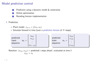 Model predictive control
1 Prediction using a dynamic model  constraints
2 Online optimization
3 Receding horizon implementation
1. Prediction
? Plant model: xk+1 = f(xk, uk)
? Simulate forward in time (over a prediction horizon of N steps)
predicted
input
sequence
uk =





u0|k
u1|k
.
.
.
uN−1|k





predicted
state
sequence
xk =





x0|k
x1|k
.
.
.
xN|k





Notation: (ui|k, xi|k) = predicted i steps ahead | evaluated at time k
x0|k = xk
1 - 14
 