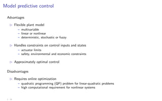 Model predictive control
Advantages
B Flexible plant model
– multivariable
– linear or nonlinear
– deterministic, stochastic or fuzzy
B Handles constraints on control inputs and states
– actuator limits
– safety, environmental and economic constraints
B Approximately optimal control
Disadvantages
B Requires online optimization
– quadratic programming (QP) problem for linear-quadratic problems
– high computational requirement for nonlinear systems
1 - 19
 