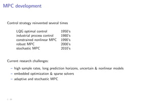 MPC development
Control strategy reinvented several times
LQG optimal control 1950’s
industrial process control 1980’s
constrained nonlinear MPC 1990’s
robust MPC 2000’s
stochastic MPC 2010’s
Current research challenges:
– high sample rates, long prediction horizons, uncertain  nonlinear models
– embedded optimization  sparse solvers
– adaptive and stochastic MPC
1 - 20
 