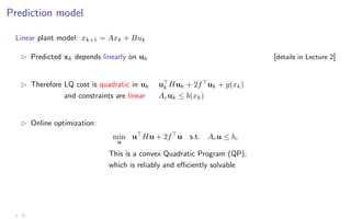Prediction model
Linear plant model: xk+1 = Axk + Buk
B Predicted xk depends linearly on uk [details in Lecture 2]
B Therefore LQ cost is quadratic in uk u
k Huk + 2f
uk + g(xk)
and constraints are linear Acuk ≤ b(xk)
B Online optimization:
min
u
u
Hu + 2f
u s.t. Acu ≤ bc
This is a convex Quadratic Program (QP),
which is reliably and efficiently solvable
1 - 21
 