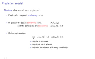 Prediction model
Nonlinear plant model: xk+1 = f(xk, uk)
B Predicted xk depends nonlinearly on uk
B In general the cost is nonconvex in uk: J(xk, uk)
and the constraints are nonconvex: gc(xk, uk) ≤ 0
B Online optimization:
min
u
J(xk, u) s.t. gc(xk, u) ≤ 0
– may be nonconvex
– may have local minima
– may not be solvable efficiently or reliably
1 - 22
 