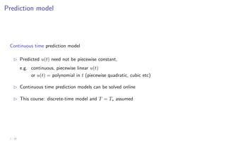 Prediction model
Continuous time prediction model
B Predicted u(t) need not be piecewise constant,
e.g. continuous, piecewise linear u(t)
or u(t) = polynomial in t (piecewise quadratic, cubic etc)
B Continuous time prediction models can be solved online
B This course: discrete-time model and T = Ts assumed
1 - 24
 