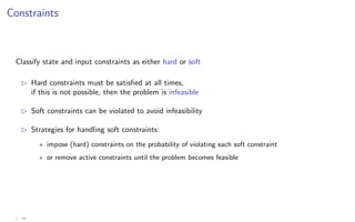 Constraints
Classify state and input constraints as either hard or soft
B Hard constraints must be satisfied at all times,
if this is not possible, then the problem is infeasible
B Soft constraints can be violated to avoid infeasibility
B Strategies for handling soft constraints:
? impose (hard) constraints on the probability of violating each soft constraint
? or remove active constraints until the problem becomes feasible
1 - 25
 