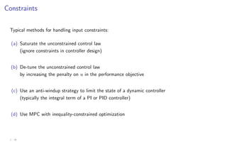 Constraints
Typical methods for handling input constraints:
(a) Saturate the unconstrained control law
(ignore constraints in controller design)
(b) De-tune the unconstrained control law
by increasing the penalty on u in the performance objective
(c) Use an anti-windup strategy to limit the state of a dynamic controller
(typically the integral term of a PI or PID controller)
(d) Use MPC with inequality-constrained optimization
1 - 26
 