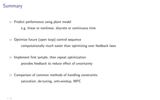 Summary
B Predict performance using plant model
e.g. linear or nonlinear, discrete or continuous time
B Optimize future (open loop) control sequence
computationally much easier than optimizing over feedback laws
B Implement first sample, then repeat optimization
provides feedback to reduce effect of uncertainty
B Comparison of common methods of handling constraints:
saturation, de-tuning, anti-windup, MPC
1 - 31
 