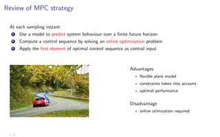 Review of MPC strategy
At each sampling instant:
1 Use a model to predict system behaviour over a finite future horizon
2 Compute a control sequence by solving an online optimization problem
3 Apply the first element of optimal control sequence as control input
Advantages
? flexible plant model
? constraints taken into account
? optimal performance
Disadvantage
? online otimization required
2 - 3
 