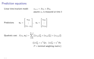 Prediction equations
Linear time-invariant model: xk+1 = Axk + Buk
assume xk is measured at time k
Predictions: uk =



u0|k
.
.
.
uN−1|k


, xk =



x0|k
.
.
.
xN|k



Quadratic cost: J(xk, uk) =
N−1
X
i=0
kxi|kk2
Q + kui|kk2
R

+ kxN|kk2
P
(kxk2
Q = x
Qx, kuk2
R = u
Ru
P = terminal weighting matrix )
2 - 4
 
