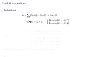 Prediction equations
Predicted cost:
Jk =
N−1
X
i=0
kxi|kk2
Q + kui|kk2
R

+ kxN|kk2
P
= x
k Q xk + u
k R uk

Q = diag{Q, . . . , Q, P}
R = diag{R, . . . , R, R}
⇓
Jk = u
k Huk + 2x
k F
uk + x
k Gxk
where
H = C
Q C + R ← u × u terms
F = C
Q M ← u × x terms
G = M
Q M ← x × x terms
time-invariant model =⇒ H, F, G can be computed offline
2 - 5
 