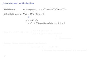 Unconstrained optimization
Minimize cost: u∗
= arg min
u
J, J = u
Hu + 2x
F
u + x
Gx
differentiate w.r.t. u: ∇uJ = 2Hu + 2Fx = 0
⇓
u = −H−1
Fx
= u∗
if H is positive definite i.e. if H  0
Here H = C
Q C + R  0 if:

R  0  Q, P  0 or
R  0  Q, P  0  C is full-rank
m
(A, B) controllable
Receding horizon controller is linear state feedback:
uk = −

I 0 · · · 0

H−1
Fxk
is the closed loop response optimal? is it even stable?
2 - 8
 