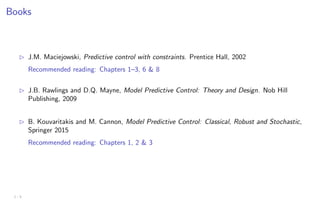 Books
B J.M. Maciejowski, Predictive control with constraints. Prentice Hall, 2002
Recommended reading: Chapters 1–3, 6 & 8
B J.B. Rawlings and D.Q. Mayne, Model Predictive Control: Theory and Design. Nob Hill
Publishing, 2009
B B. Kouvaritakis and M. Cannon, Model Predictive Control: Classical, Robust and Stochastic,
Springer 2015
Recommended reading: Chapters 1, 2 & 3
1 - 5
 