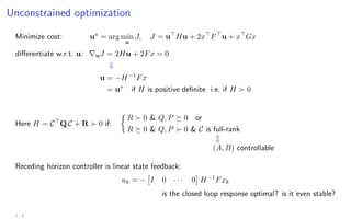 Unconstrained optimization
Minimize cost: u∗
= arg min
u
J, J = u
Hu + 2x
F
u + x
Gx
differentiate w.r.t. u: ∇uJ = 2Hu + 2Fx = 0
⇓
u = −H−1
Fx
= u∗
if H is positive definite i.e. if H  0
Here H = C
Q C + R  0 if:

R  0  Q, P  0 or
R  0  Q, P  0  C is full-rank
m
(A, B) controllable
Receding horizon controller is linear state feedback:
uk = −

I 0 · · · 0

H−1
Fxk
is the closed loop response optimal? is it even stable?
2 - 8
 