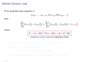 Infinite horizon cost
If the predicted input sequence is
{u0|k, . . . , uN−1|k, KxN|k, KΦxN|k, . . .}
then
∞
X
i=0
kxi|kk2
Q + kui|kk2
R) =
N−1
X
i=0
kxi|kk2
Q + kui|kk2
R) + kxN|kk2
P
where
P − (A + BK)
P(A + BK) = Q + K
RK
Lyapunov matrix equation (discrete time)
? If Q + K
RK  0, then the solution P is unique and P  0
? Matlab: P = dlyap(Phi’,RHS);
Phi = A+B*K; RHS = Q+K’*R*K;
? P is the steady state Riccati equation solution if K is LQ optimal
2 - 13
 