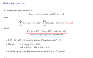 Infinite horizon cost
If the predicted input sequence is
{u0|k, . . . , uN−1|k, KxN|k, KΦxN|k, . . .}
then
∞
X
i=0
kxi|kk2
Q + kui|kk2
R) =
N−1
X
i=0
kxi|kk2
Q + kui|kk2
R) + kxN|kk2
P
where
P − (A + BK)
P(A + BK) = Q + K
RK
Lyapunov matrix equation (discrete time)
? If Q + K
RK  0, then the solution P is unique and P  0
? Matlab: P = dlyap(Phi’,RHS);
Phi = A+B*K; RHS = Q+K’*R*K;
? P is the steady state Riccati equation solution if K is LQ optimal
2 - 13
 