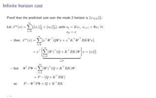 Infinite horizon cost
Proof that the predicted cost over the mode 2 horizon is kxN|kk2
P :
Let J∞
(x) =
∞
X
i=0
kxik2
Q + kuik2
R

, with ui = Kxi, xi+1 = Φxi ∀i
x0 = x
– then J∞
(x) =
∞
X
i=0
x
Φi
QΦi
x + x
K
Φi
RKΦi
x

= x
 ∞
X
i=0
(Φi
)
(Q + K
RK)Φi
| {z }
=P

x = kxk2
P
– but Φ
PΦ =
∞
X
i=1
(Φi
)
(Q + K
RK)Φi
= P − (Q + K
RK)
so P − Φ
PΦ = Q + K
RK
2 - 14
 