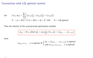 Connection with LQ optimal control
Let J(xk, uk) =
N−1
X
i=0
kxi|kk2
Q + kui|kk2
R

+ kxN|kk2
P
P − (A + BK)
P(A + BK) = Q + K
RK, K = LQ optimal
Then the solution of the unconstrained optimization satisfies
u∗
0|k = Kxk where u∗
k = arg min
u
J(xk, u) = (u∗
0|k, . . . , u∗
N−1|k)
since
{u0|k, u1,k, . . .} is optimal iff

uk = {u0|k, . . . , uN−1|k} is optimal
and {uN|k, uN+1|k, . . .} is optimal
2 - 15
 