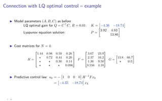 Connection with LQ optimal control – example
I Model parameters (A, B, C) as before
LQ optimal gain for Q = C
C, R = 0.01: K =

−4.36 −18.74

Lyapunov equation solution: P =

3.92 4.83
13.86

I Cost matrices for N = 4:
H =




1.44 0.98 0.59 0.26
? 0.72 0.44 0.20
? ? 0.30 0.14
? ? ? 0.096



 F =




3.67 23.9
2.37 16.2
1.36 9.50
0.556 4.18



 G =

13.8 66.7
? 413

I Predictive control law: uk = −

1 0 0 0

H−1
Fxk
=

−4.35 −18.74

xk
2 - 16
 