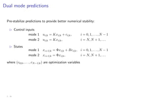 Dual mode predictions
Pre-stabilize predictions to provide better numerical stability:
B Control inputs
mode 1 ui|k = Kxi|k + ci|k, i = 0, 1, . . . , N − 1
mode 2 ui|k = Kxi|k, i = N, N + 1, . . .
B States
mode 1 xi+1|k = Φxi|k + Bci|k, i = 0, 1, . . . , N − 1
mode 2 xi+1|k = Φxi|k, i = N, N + 1, . . .
where (c0|k, . . . , cN−1|k) are optimization variables
2 - 18
 